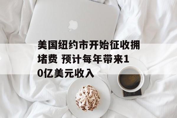 美国纽约市开始征收拥堵费 预计每年带来10亿美元收入-第1张图片-