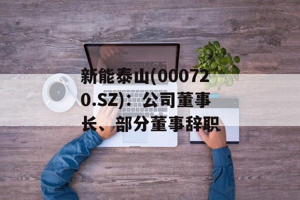 新能泰山(000720.SZ)：公司董事长、部分董事辞职-第1张图片-