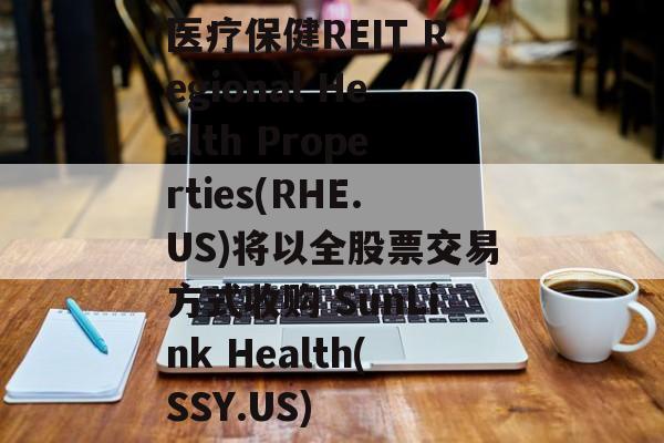 医疗保健REIT Regional Health Properties(RHE.US)将以全股票交易方式收购 SunLink Health(SSY.US)-第1张图片-