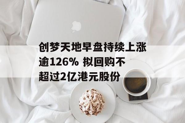 创梦天地早盘持续上涨逾126% 拟回购不超过2亿港元股份-第1张图片-