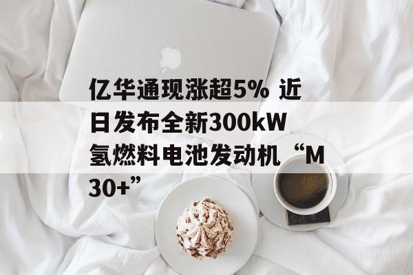 亿华通现涨超5% 近日发布全新300kW氢燃料电池发动机“M30+”-第1张图片-