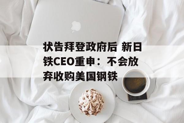 状告拜登政府后 新日铁CEO重申：不会放弃收购美国钢铁-第1张图片-