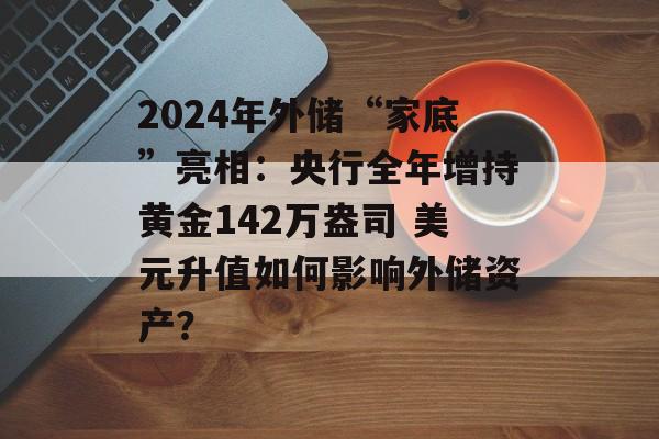 2024年外储“家底”亮相：央行全年增持黄金142万盎司 美元升值如何影响外储资产？-第1张图片-