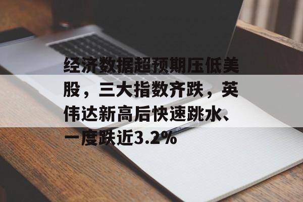 经济数据超预期压低美股，三大指数齐跌，英伟达新高后快速跳水、一度跌近3.2%-第1张图片-