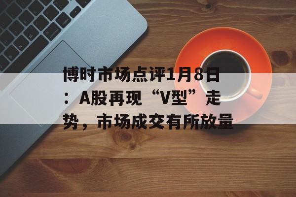 博时市场点评1月8日：A股再现“V型”走势，市场成交有所放量-第1张图片-