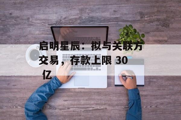 启明星辰：拟与关联方交易，存款上限 30 亿-第1张图片-