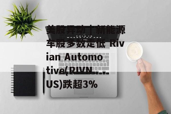 美股异动 | 新能源车股多数走低 Rivian Automotive(RIVN.US)跌超3%-第1张图片-