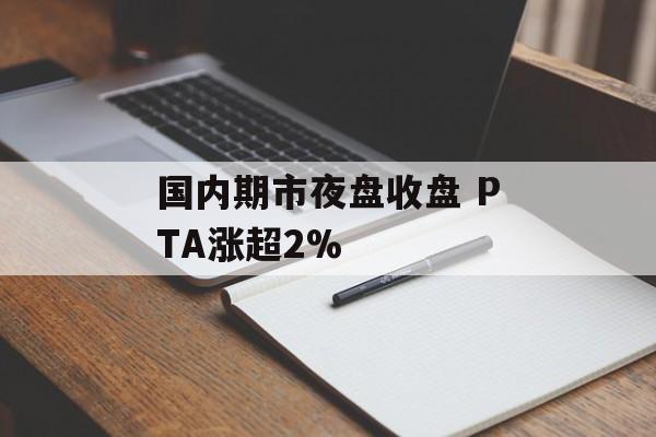 国内期市夜盘收盘 PTA涨超2%-第1张图片-