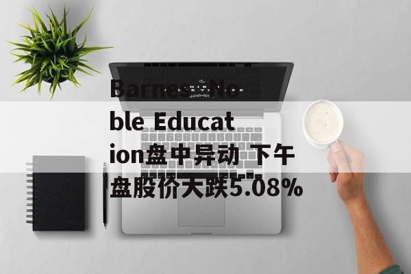 Barnes  Noble Education盘中异动 下午盘股价大跌5.08%-第1张图片-