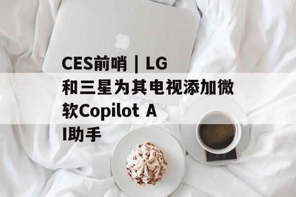 CES前哨 | LG和三星为其电视添加微软Copilot AI助手-第1张图片-
