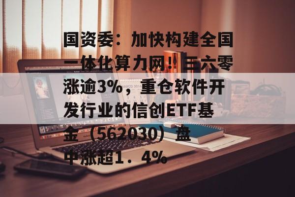 国资委：加快构建全国一体化算力网！三六零涨逾3%，重仓软件开发行业的信创ETF基金（562030）盘中涨超1．4%-第1张图片-