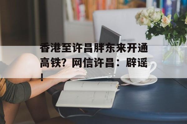 香港至许昌胖东来开通高铁？网信许昌：辟谣！-第1张图片-