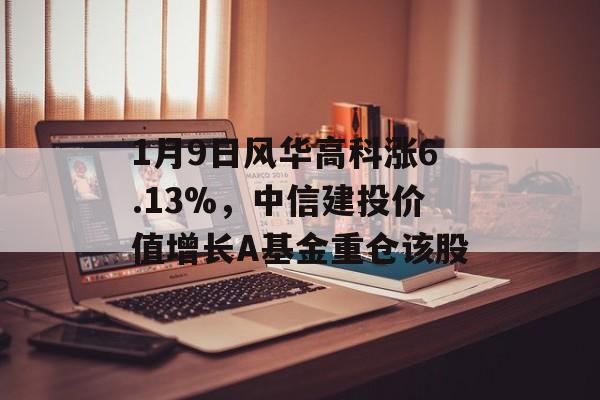 1月9日风华高科涨6.13%，中信建投价值增长A基金重仓该股-第1张图片-