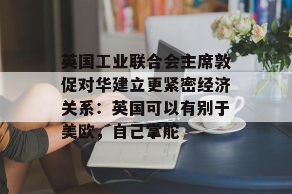 英国工业联合会主席敦促对华建立更紧密经济关系：英国可以有别于美欧，自己掌舵-第1张图片-