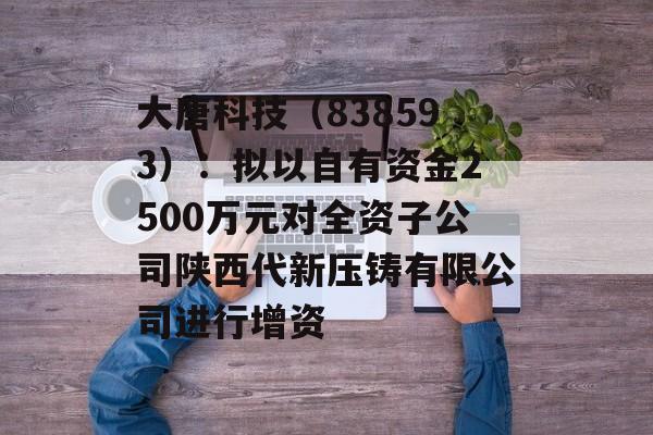 大唐科技（838593）：拟以自有资金2500万元对全资子公司陕西代新压铸有限公司进行增资-第1张图片-