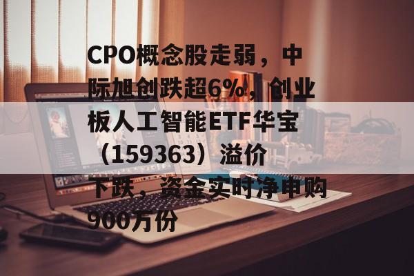 CPO概念股走弱，中际旭创跌超6%，创业板人工智能ETF华宝（159363）溢价下跌，资金实时净申购900万份-第1张图片-