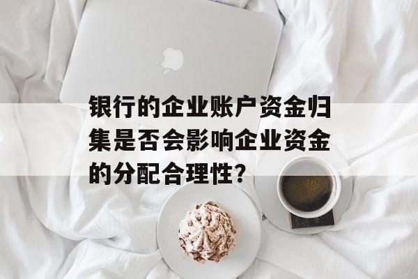 银行的企业账户资金归集是否会影响企业资金的分配合理性？-第1张图片-