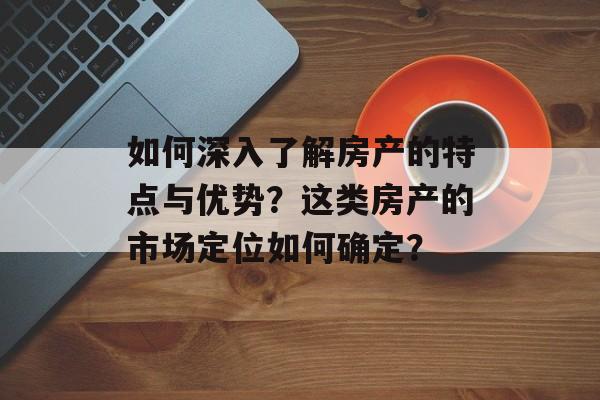如何深入了解房产的特点与优势？这类房产的市场定位如何确定？-第1张图片-