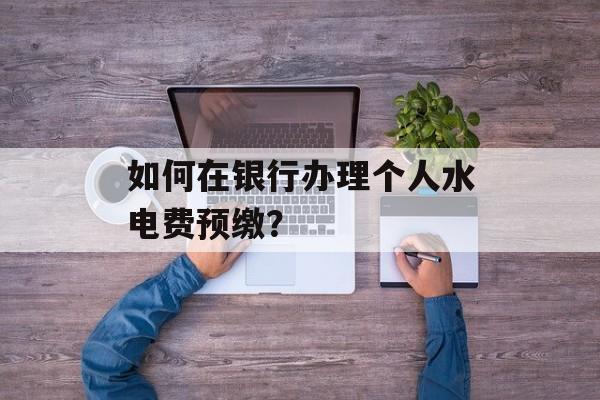 如何在银行办理个人水电费预缴？-第1张图片-