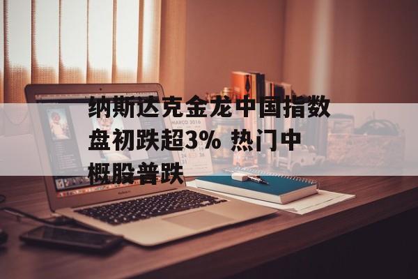 纳斯达克金龙中国指数盘初跌超3% 热门中概股普跌-第1张图片-