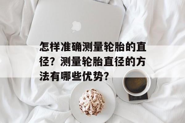 怎样准确测量轮胎的直径？测量轮胎直径的方法有哪些优势？-第1张图片-