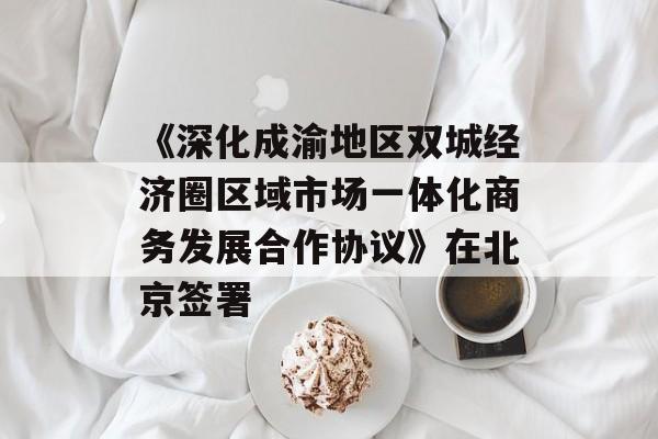 《深化成渝地区双城经济圈区域市场一体化商务发展合作协议》在北京签署-第1张图片-