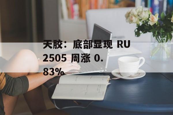天胶：底部显现 RU2505 周涨 0.83%-第1张图片-
