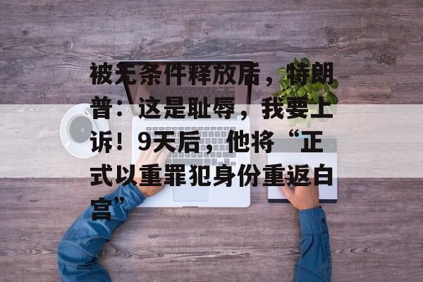 被无条件释放后，特朗普：这是耻辱，我要上诉！9天后，他将“正式以重罪犯身份重返白宫”-第1张图片-