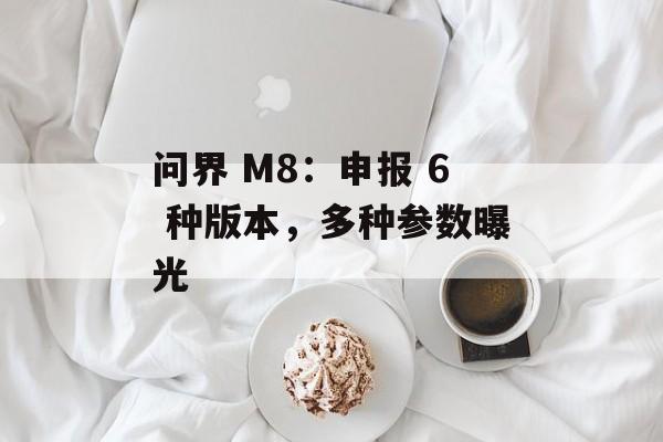 问界 M8：申报 6 种版本，多种参数曝光-第1张图片-