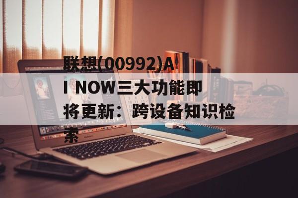 联想(00992)AI NOW三大功能即将更新：跨设备知识检索-第1张图片-