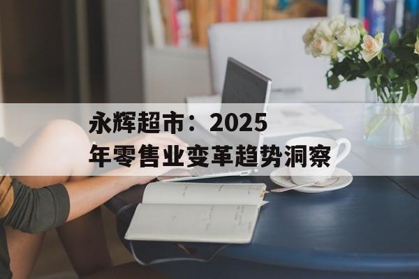 永辉超市：2025 年零售业变革趋势洞察-第1张图片-