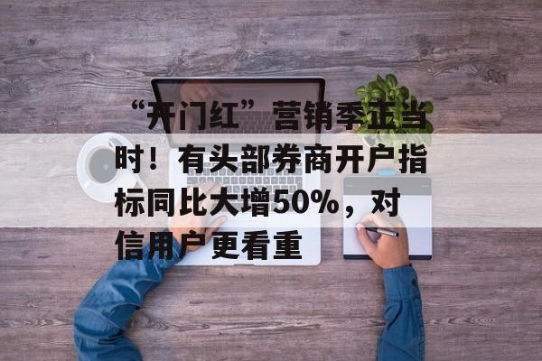 “开门红”营销季正当时！有头部券商开户指标同比大增50%，对信用户更看重-第1张图片-
