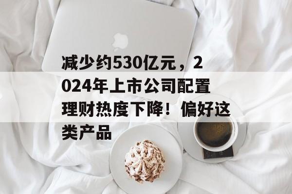 减少约530亿元，2024年上市公司配置理财热度下降！偏好这类产品-第1张图片-