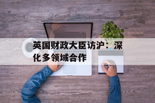 英国财政大臣访沪：深化多领域合作-第1张图片-