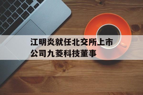 江明炎就任北交所上市公司九菱科技董事-第1张图片-