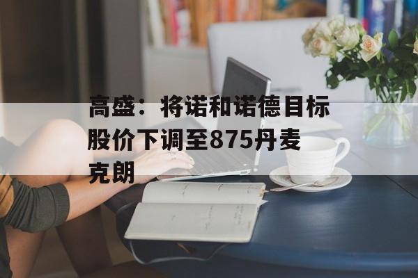 高盛：将诺和诺德目标股价下调至875丹麦克朗-第1张图片-