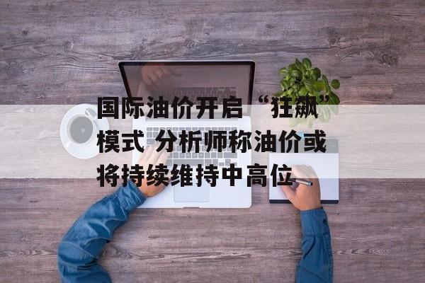国际油价开启“狂飙”模式 分析师称油价或将持续维持中高位-第1张图片-