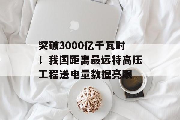 突破3000亿千瓦时！我国距离最远特高压工程送电量数据亮眼-第1张图片-