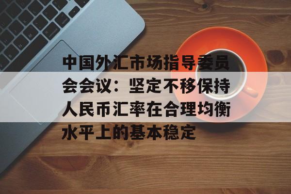中国外汇市场指导委员会会议：坚定不移保持人民币汇率在合理均衡水平上的基本稳定-第1张图片-
