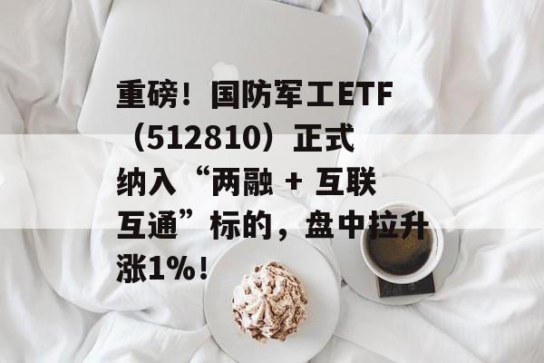 重磅！国防军工ETF（512810）正式纳入“两融 + 互联互通”标的，盘中拉升涨1%！-第1张图片-