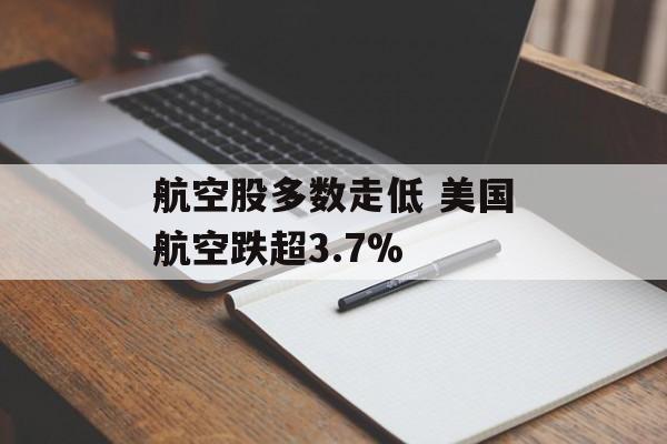 航空股多数走低 美国航空跌超3.7%-第1张图片-
