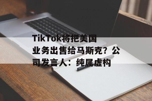 TikTok将把美国业务出售给马斯克？公司发言人：纯属虚构-第1张图片-