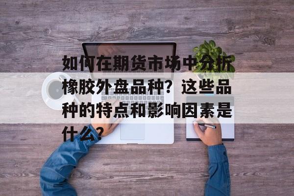 如何在期货市场中分析橡胶外盘品种？这些品种的特点和影响因素是什么？-第1张图片-