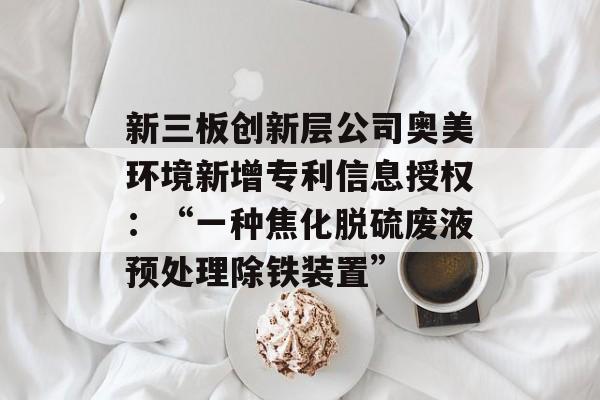 新三板创新层公司奥美环境新增专利信息授权：“一种焦化脱硫废液预处理除铁装置”-第1张图片-