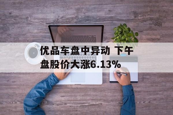 优品车盘中异动 下午盘股价大涨6.13%-第1张图片-