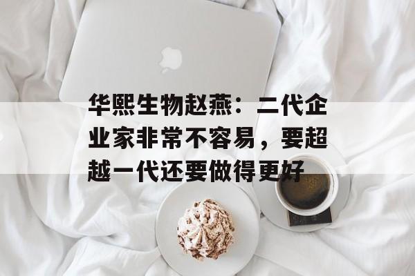 华熙生物赵燕：二代企业家非常不容易，要超越一代还要做得更好-第1张图片-