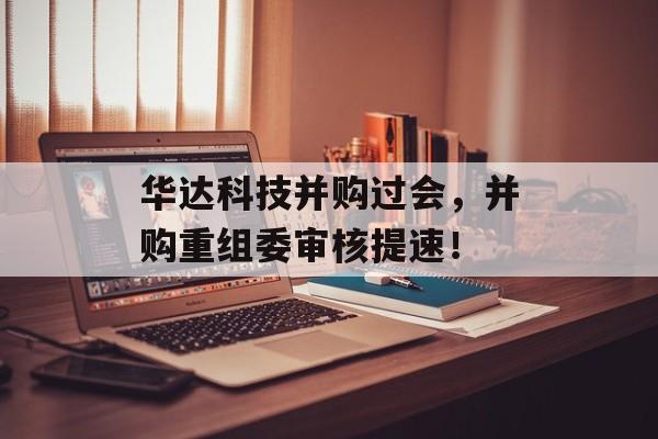 华达科技并购过会，并购重组委审核提速！-第1张图片-