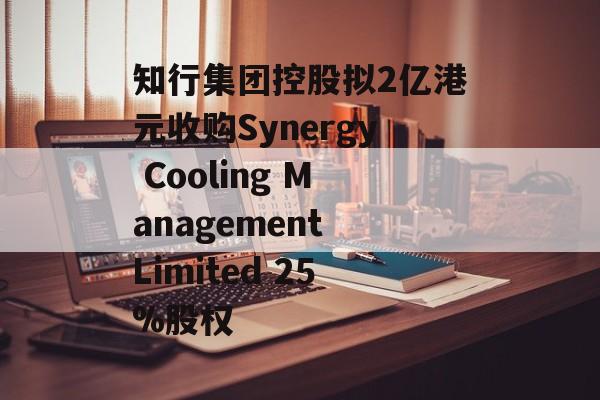 知行集团控股拟2亿港元收购Synergy Cooling Management Limited 25%股权-第1张图片-