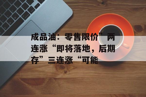 成品油：零售限价”两连涨“即将落地，后期存”三连涨“可能-第1张图片-