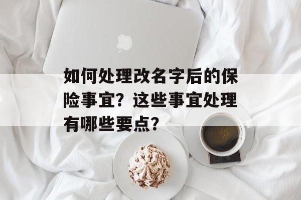 如何处理改名字后的保险事宜？这些事宜处理有哪些要点？-第1张图片-